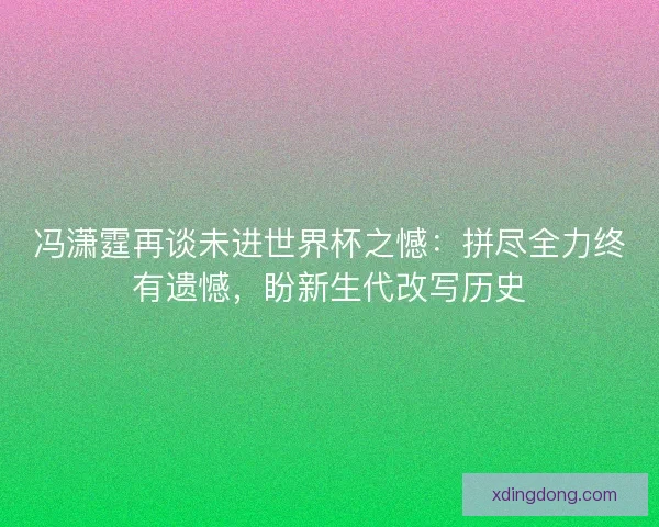 冯潇霆再谈未进世界杯之憾：拼尽全力终有遗憾，盼新生代改写历史