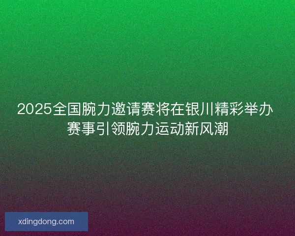 2025全国腕力邀请赛将在银川精彩举办 赛事引领腕力运动新风潮