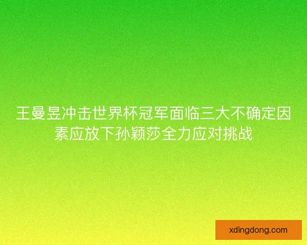 王曼昱冲击世界杯冠军面临三大不确定因素应放下孙颖莎全力应对挑战