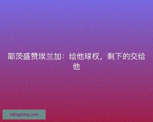 耶茨盛赞埃兰加：给他球权，剩下的交给他