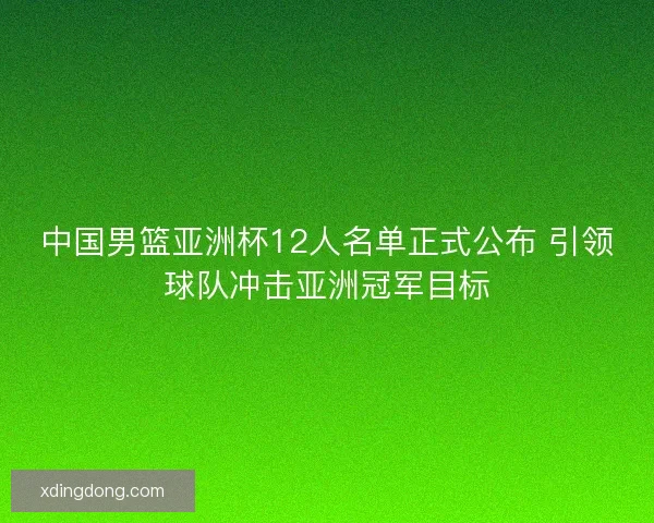 中国男篮亚洲杯12人名单正式公布 引领球队冲击亚洲冠军目标