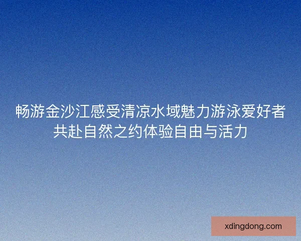 畅游金沙江感受清凉水域魅力游泳爱好者共赴自然之约体验自由与活力