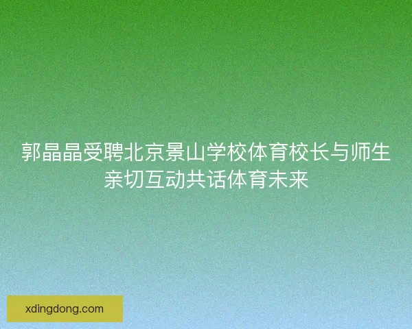 郭晶晶受聘北京景山学校体育校长与师生亲切互动共话体育未来