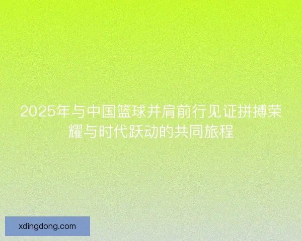 2025年与中国篮球并肩前行见证拼搏荣耀与时代跃动的共同旅程