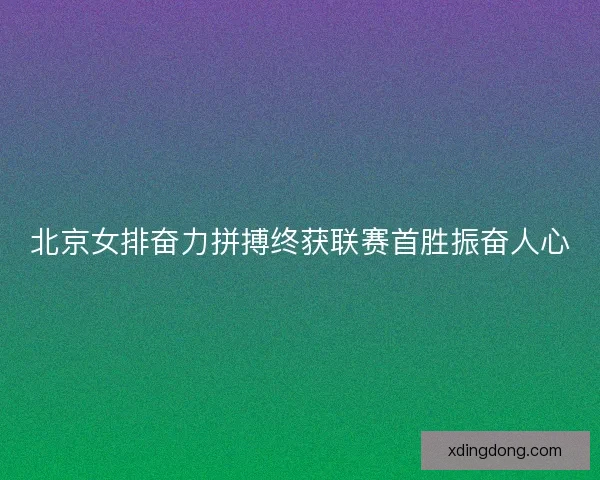 北京女排奋力拼搏终获联赛首胜振奋人心