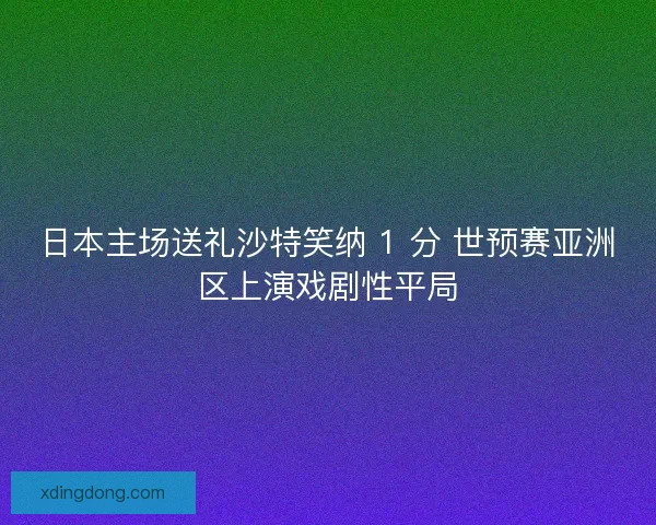 日本主场送礼沙特笑纳 1 分 世预赛亚洲区上演戏剧性平局