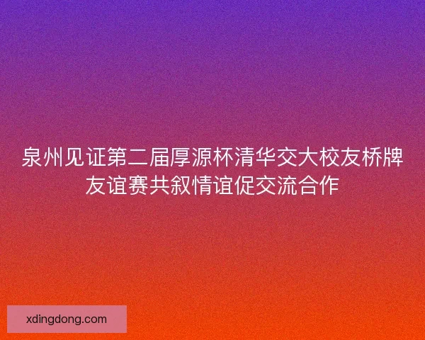 泉州见证第二届厚源杯清华交大校友桥牌友谊赛共叙情谊促交流合作