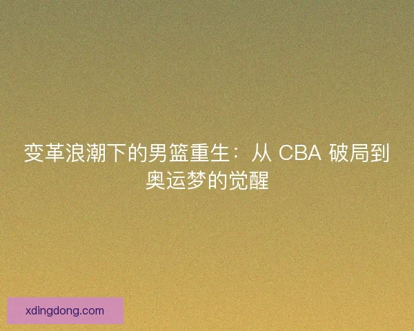 变革浪潮下的男篮重生：从 CBA 破局到奥运梦的觉醒