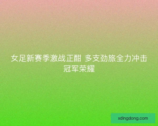 女足新赛季激战正酣 多支劲旅全力冲击冠军荣耀