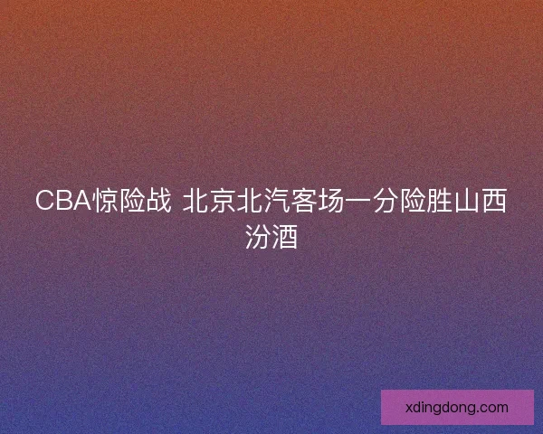 CBA惊险战 北京北汽客场一分险胜山西汾酒
