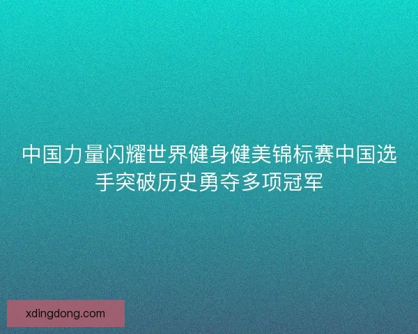 中国力量闪耀世界健身健美锦标赛中国选手突破历史勇夺多项冠军