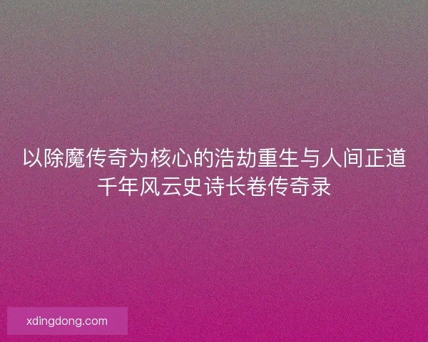 以除魔传奇为核心的浩劫重生与人间正道千年风云史诗长卷传奇录