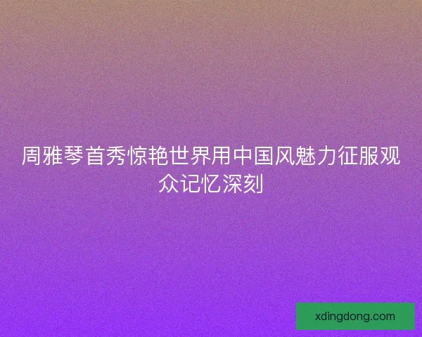 周雅琴首秀惊艳世界用中国风魅力征服观众记忆深刻