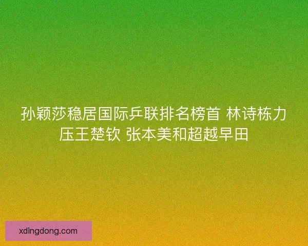 孙颖莎稳居国际乒联排名榜首 林诗栋力压王楚钦 张本美和超越早田