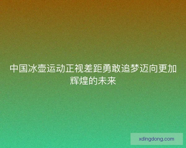 中国冰壶运动正视差距勇敢追梦迈向更加辉煌的未来