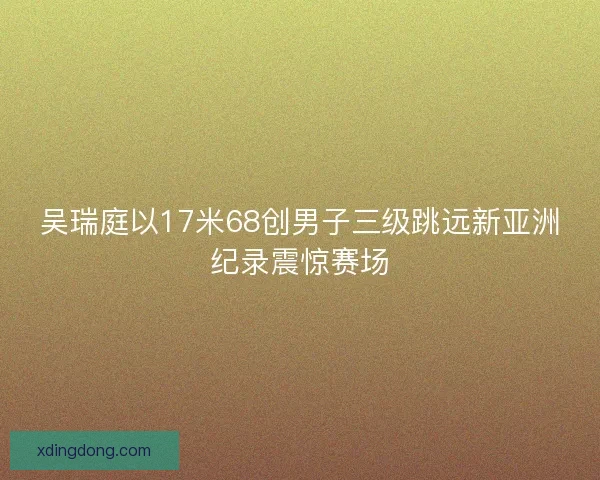吴瑞庭以17米68创男子三级跳远新亚洲纪录震惊赛场