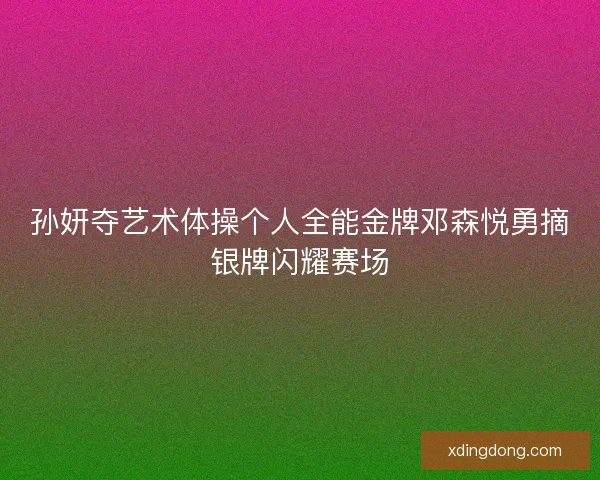 孙妍夺艺术体操个人全能金牌邓森悦勇摘银牌闪耀赛场