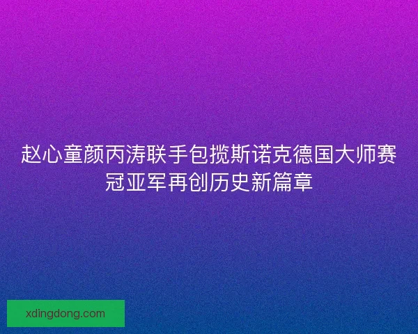 赵心童颜丙涛联手包揽斯诺克德国大师赛冠亚军再创历史新篇章