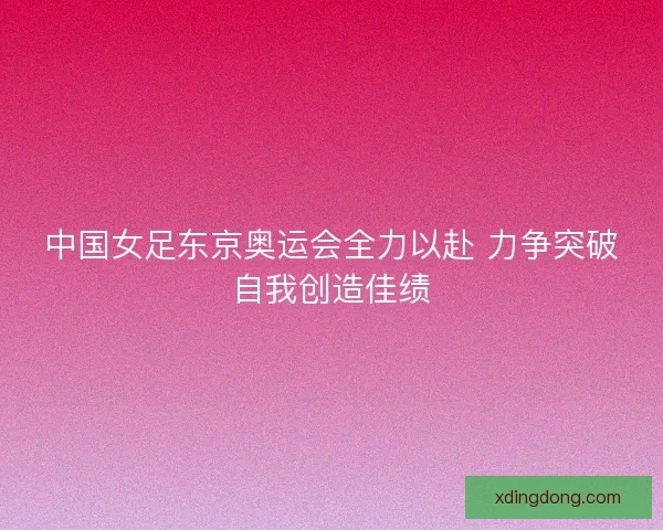 中国女足东京奥运会全力以赴 力争突破自我创造佳绩