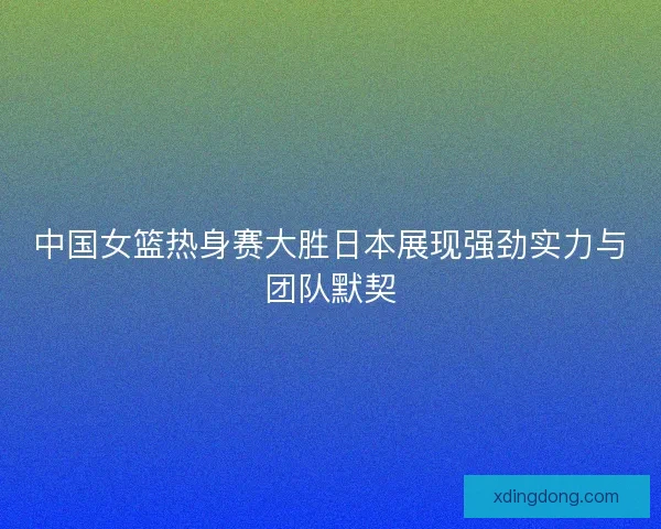 中国女篮热身赛大胜日本展现强劲实力与团队默契