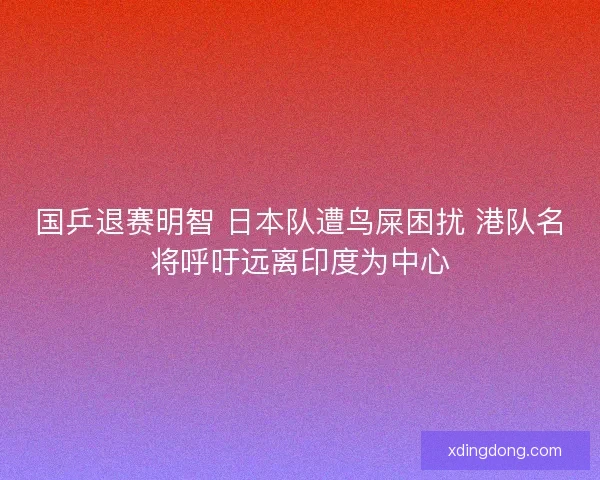 国乒退赛明智 日本队遭鸟屎困扰 港队名将呼吁远离印度为中心