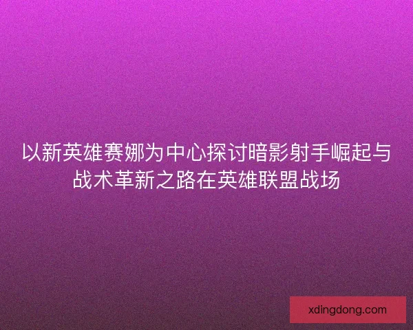 以新英雄赛娜为中心探讨暗影射手崛起与战术革新之路在英雄联盟战场